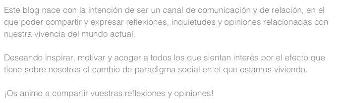 Este blog nace con la intención de ser un canal de comunicación y de relación, en el que poder compartir y expresar reflexiones, inquietudes y opiniones relacionadas con nuestra vivencia del mundo actual.

Deseando inspirar, motivar y acoger a todos los que sientan interés por el efecto que tiene sobre nosotros el cambio de paradigma social en el que estamos viviendo.

¡Os animo a compartir vuestras reflexiones y opiniones!